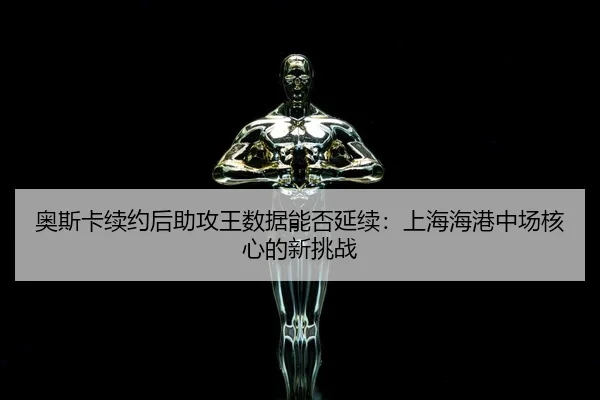 奥斯卡续约后助攻王数据能否延续：上海海港中场核心的新挑战